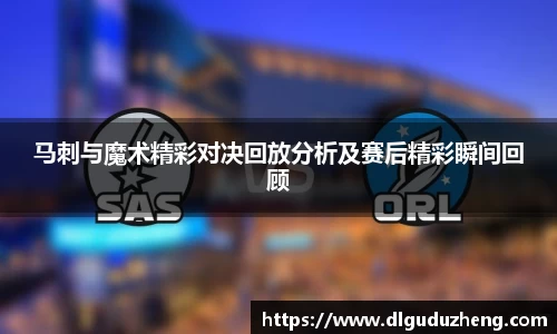 马刺与魔术精彩对决回放分析及赛后精彩瞬间回顾